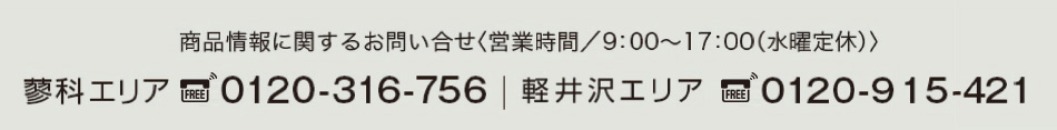 商品情報に関するお問い合せ<営業時間/9:00〜17:00(水曜定休)>蓼科エリア:0120-316-756|軽井沢エリア:0120-915-421